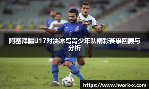 阿塞拜疆U17对决冰岛青少年队精彩赛事回顾与分析